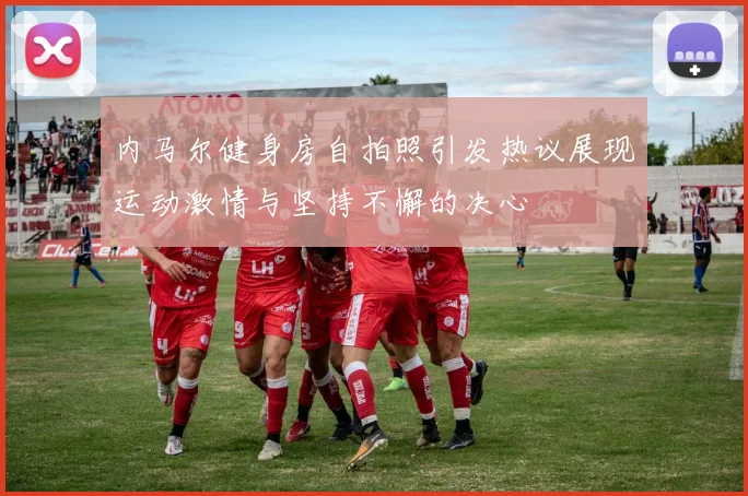 内马尔健身房自拍照引发热议展现运动激情与坚持不懈的决心