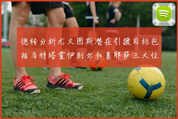 德转分析尤文图斯潜在引援目标包括马特塔霍伊别尔和基耶萨三大位置补强方案
