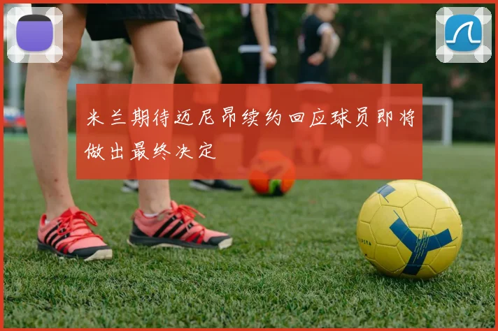 米兰期待迈尼昂续约回应球员即将做出最终决定