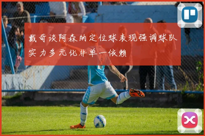 戴奇谈阿森纳定位球表现强调球队实力多元化非单一依赖