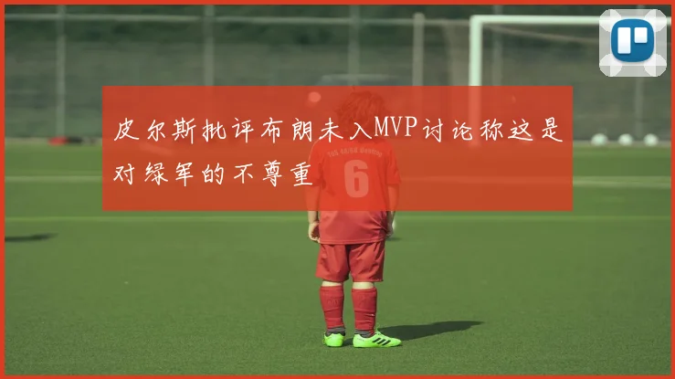 皮尔斯批评布朗未入MVP讨论称这是对绿军的不尊重