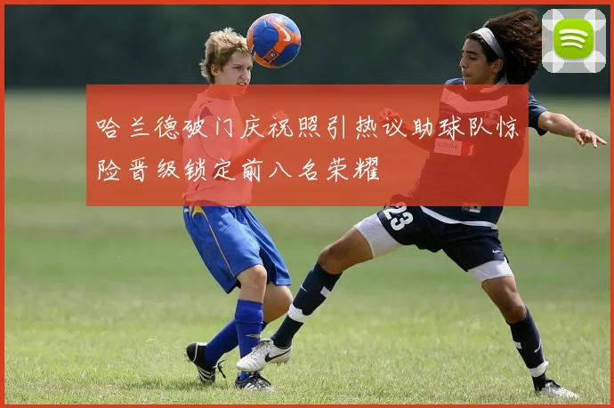 哈兰德破门庆祝照引热议助球队惊险晋级锁定前八名荣耀