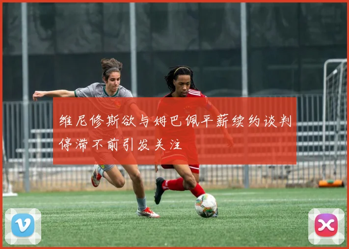 维尼修斯欲与姆巴佩平薪续约谈判停滞不前引发关注