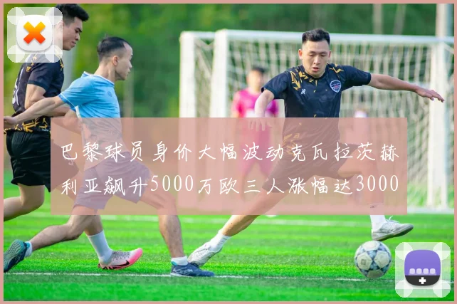 巴黎球员身价大幅波动克瓦拉茨赫利亚飙升5000万欧三人涨幅达3000万欧