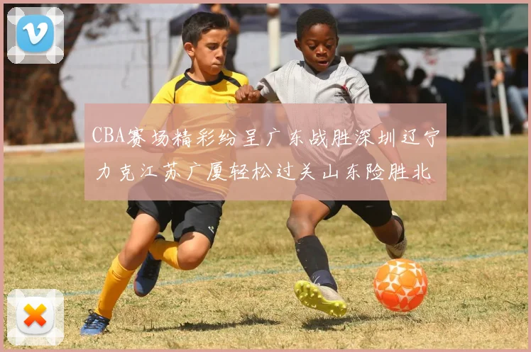 CBA赛场精彩纷呈广东战胜深圳辽宁力克江苏广厦轻松过关山东险胜北京
